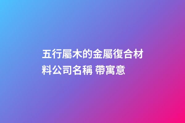 五行屬木的金屬復合材料公司名稱 帶寓意-第1張-公司起名-玄機派